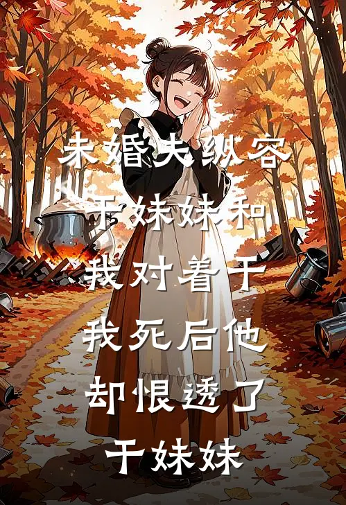 未婚夫纵容干妹妹和我对着干，“我死后”他却恨透了干妹妹